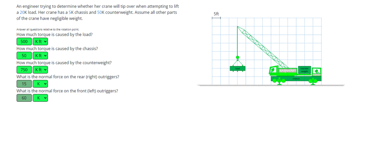 An engineer trying to determine whether her crane will tip over when attempting to lift
a 20K load. Her crane has a 5K chassis and 50K counterweight. Assume all other parts
of the crane have negligible weight.
Answer all questions relative to the rotation point.
How much torque is caused by the load?
500
K ft ✓
How much torque is caused by the chassis?
50 K ft v
How much torque is caused by the counterweight?
750
K ft v
What is the normal force on the rear (right) outriggers?
15
K
K
What is the normal force on the front (left) outriggers?
60
K
5ft
load
BARNHART
chassis
counter
weight
SATHART