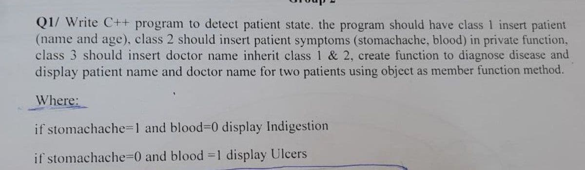 Q1/ Write C++ program to detect patient state. the program should have class 1 insert patient
(name and age), class 2 should insert patient symptoms (stomachache, blood) in private function,
class 3 should insert doctor name inherit class 1 & 2, create function to diagnose disease and
display patient name and doctor name for two patients using object as member function method.
Where:
if stomachache=1 and blood-0 display Indigestion
if stomachache=0 and blood -1 display Ulcers