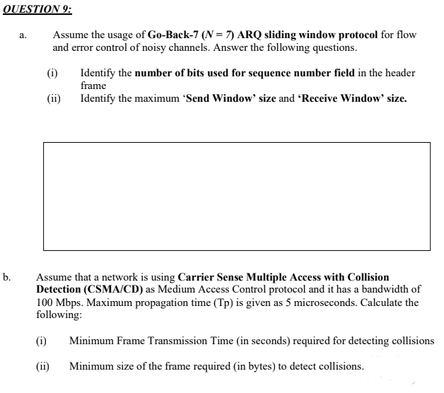 QUESTION 9:
Assume the usage of Go-Back-7 (N = 7) ARQ sliding window protocol for flow
and error control of noisy channels. Answer the following questions.
a.
(i)
Identify the number of bits used for sequence number field in the header
frame
(ii)
Identify the maximum 'Send Window' size and Receive Window' size.
b.
Assume that a network is using Carrier Sense Multiple Access with Collision
Detection (CSMA/CD) as Medium Access Control protocol and it has a bandwidth of
100 Mbps. Maximum propagation time (Tp) is given as 5 microseconds. Calculate the
following:
(i)
Minimum Frame Transmission Time (in seconds) required for detecting collisions
(ii)
Minimum size of the frame required (in bytes) to detect collisions.
