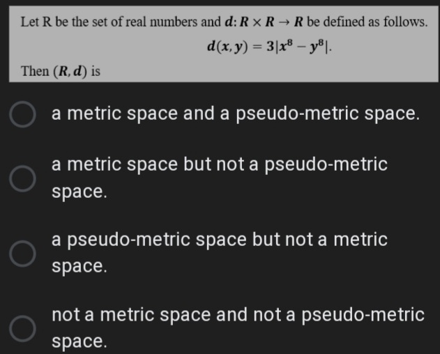 Let R be the set of real numbers and d: R x R → R be defined as follows.
d(x, y) = 3|x® – y®|.
%3D
Then (R, d) is
a metric space and a pseudo-metric space.
a metric space but not a pseudo-metric
space.
a pseudo-metric space but not a metric
space.
not a metric space and not a pseudo-metric
space.
