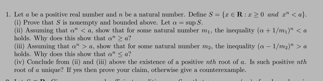 1. Let a be a positive real number and n be a natural number. Define S = {x €R:x >0 and x" < a}.
(i) Prove that S is nonempty and bounded above. Let a = sup S.
(ii) Assuming that a" < a, show that for some natural number m1, the inequality (a + 1/m1)" < a
holds. Why does this show that a" > a?
(iii) Assuming that a" > a, show that for some natural number m2, the inequality (a – 1/m2)" > a
holds. Why does this show that a" < a?
(iv) Conclude from (ii) and (iii) above the existence of a positive nth root of a. Is such positive nth
root of a unique? If yes then prove your claim, otherwise give a counterexample.
