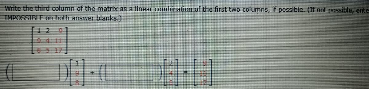 Write the third column of the matrix as a linear combination of the first two columns, if possible. (If not possible, ente
IMPOSSIBLE on both answer blanks.)
1 2
9.
9 4 11
8 5 17
