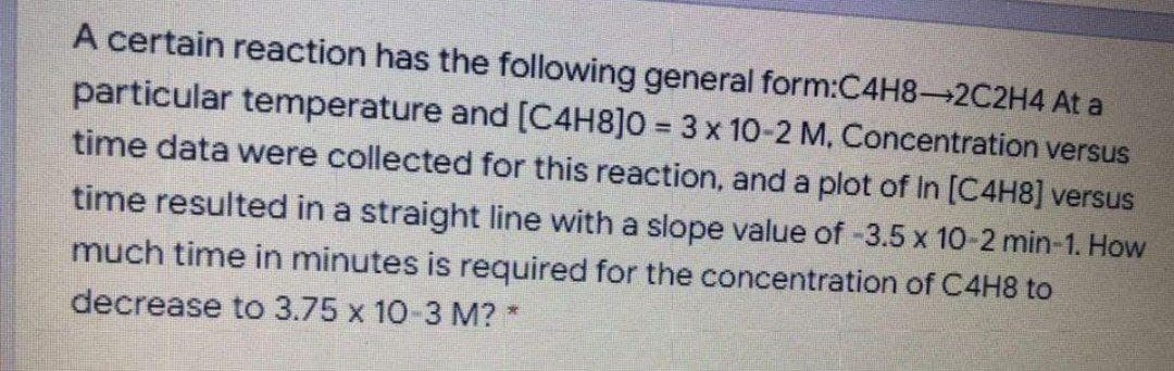 A certain reaction has the following general form:C4H8-2C2H4 At a
particular temperature and [C4H8]0 = 3 x 10-2 M, Concentration versus
time data were collected for this reaction, and a plot of In [C4H8] versus
time resulted in a straight line with a slope value of -3.5 x 10-2 min-1. How
much time in minutes is required for the concentration of C4H8 to
decrease to 3.75 x 10-3 M? *
