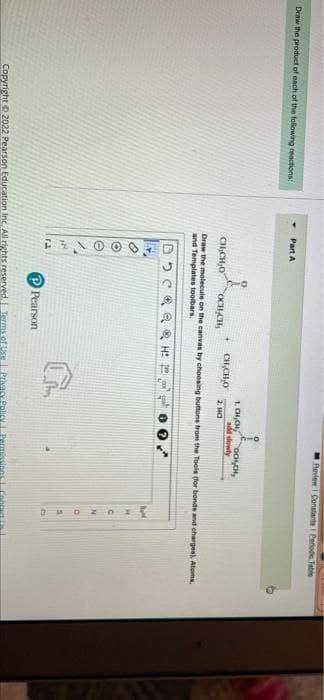 27100 O
Revie Constant Perod Tabe
Draw the product of each of the folowing reactions
Part A
1. CH,CH
add slowly
2. Hd
CH,CHO
CH,CH,O
OCH CH,
Draw the molecule on the canvas by choosing buttone from the Tools for bonds and charges, Atoms
and Templates toolbars
a & H:
Pearson
Copyright 2022 Pearson Education Inc. All rights reserved Terms of Use Privacy Policy.
