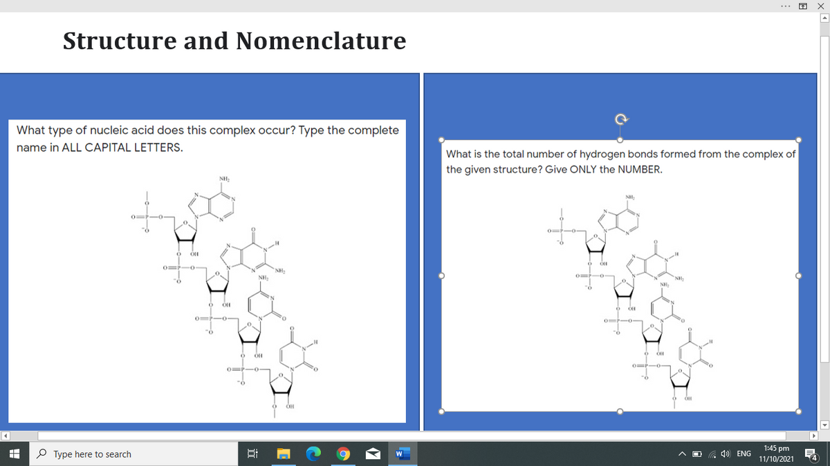 Structure and Nomenclature
What type of nucleic acid does this complex occur? Type the complete
name in ALL CAPITAL LETTERS.
What is the total number of hydrogen bonds formed from the complex of
the given structure? Give ONLY the NUMBER.
NH
0P-0
O -o-
N.
0=P-0-
NH,
NH:
NH:
NH
OH
0= -0-
-0-
OH
OP-O
-0
1:45 pm
P Type here to search
G 4) ENG
11/10/2021
(4
