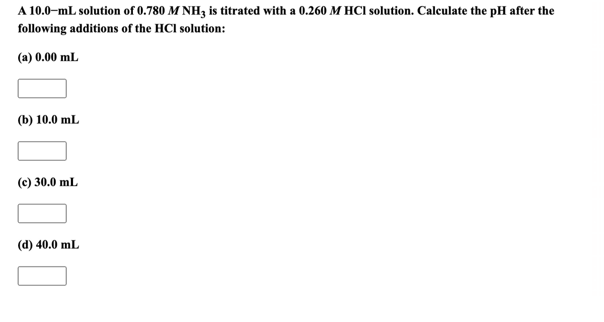 A 10.0-mL solution of 0.780 M NH, is titrated with a 0.260 M HCl solution. Calculate the pH after the
following additions of the HCI solution:
(а) 0.00 mL
(b) 10.0 mL
(с) 30.0 mL
(d) 40.0 mL
