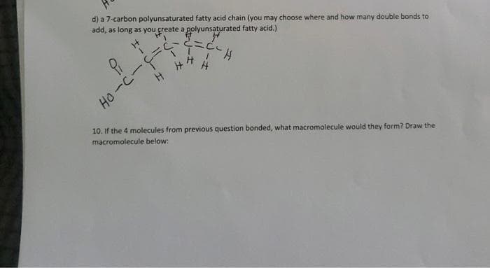 d) a 7-carbon polyunsaturated fatty acid chain (you may choose where and how many double bonds to
add, as long as you create a polyunsaturated fatty acid.)
Ho-C-=
10. If the 4 molecules from previous question bonded, what macromolecule would they form? Draw the
macromolecule below:
