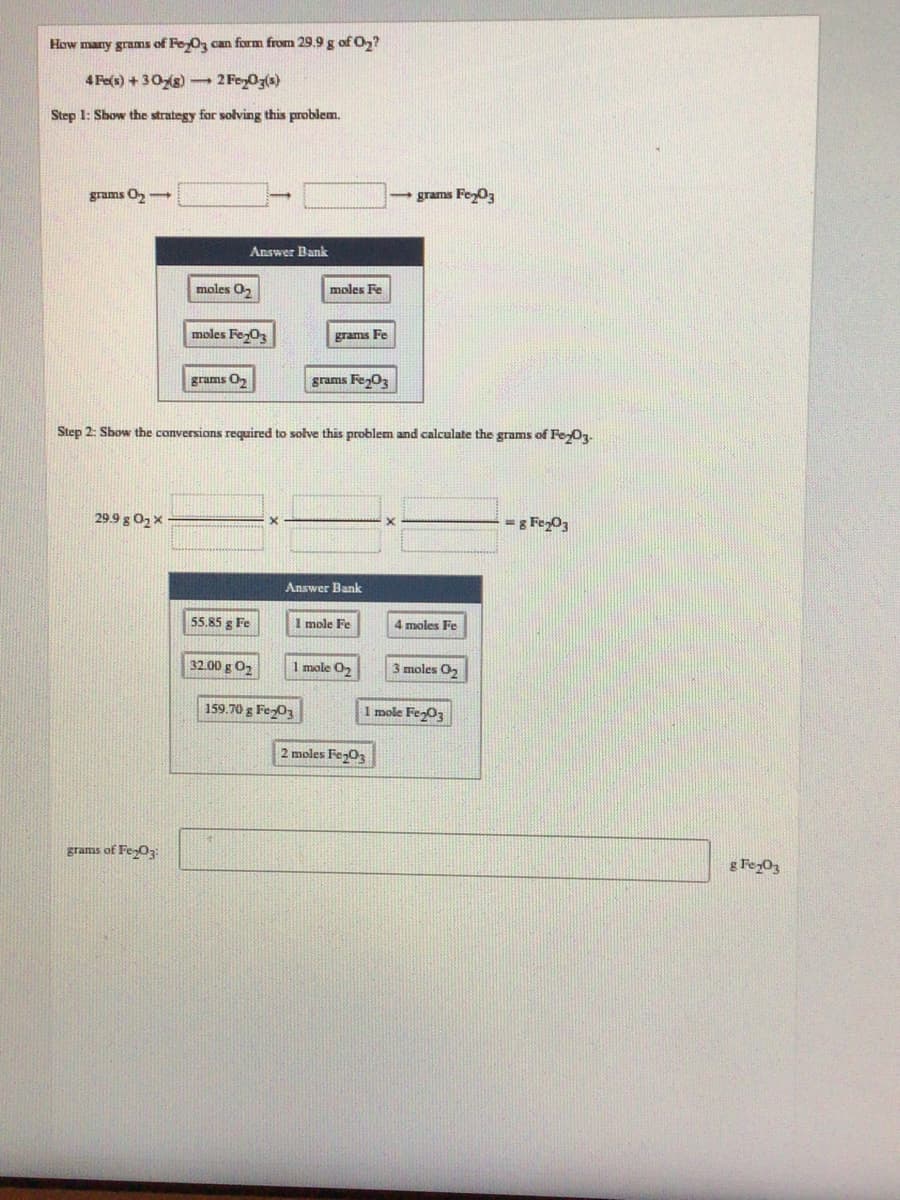 How many grams of FeyOz can form from 29.9 g of 0,?
4 Fe(s) + 30s) 2 Foz0z(s)
Step 1: Show the strategy for solving this problem.
grams O,
5grams FeO3
Answer Bank
moles O,
moles Fe
moles FezO3
grams Fe
grams O
grams Fe,0z
Step 2: Sbow the conversions required to solve this problem and calculate the grams of Fey0.
29.9 g 02 X
= g FegO3
Answer Bank
55.85 g Fe
1 mole Fe
4 moles Fe
32.00 g O2
mole O,
3 moles O,
159.70 g Fe03
1 mole Fe-03
2 moles Fe03
grams of FeO3
g Fez03
