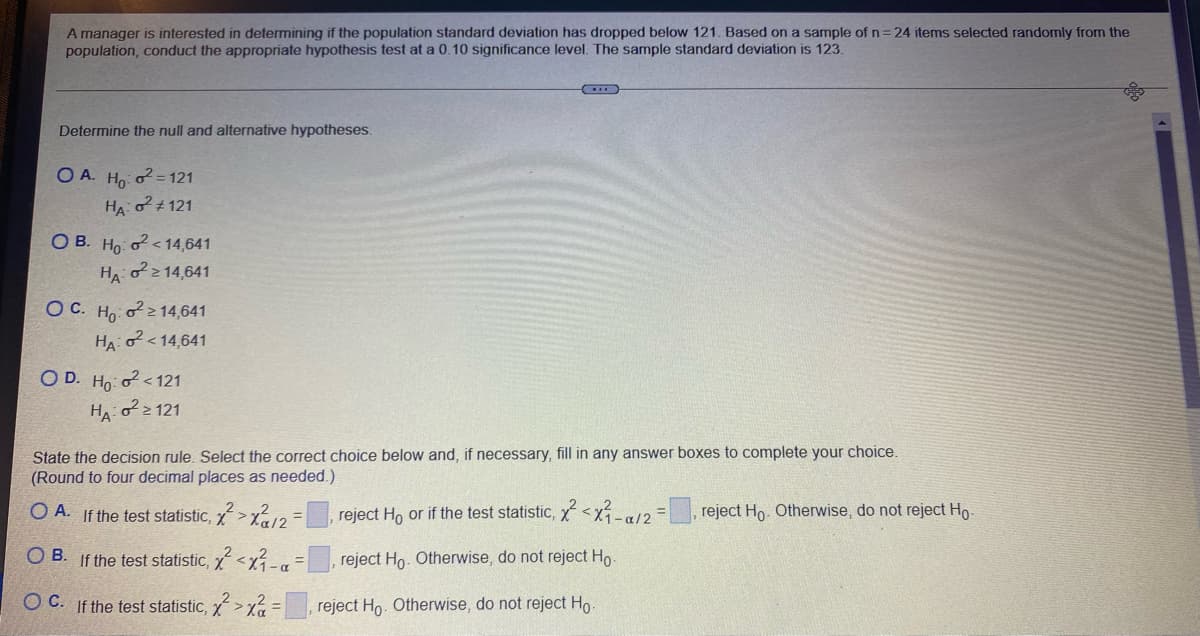 A manager is interested in determining if the population standard deviation has dropped below 121. Based on a sample of n 24 items selected randomly from the
population, conduct the appropriate hypothesis test at a 0.10 significance level. The sample standard deviation is 123.
Determine the null and alternative hypotheses.
O A. Ho: o? = 121
HA #121
O B. Ho: o < 14,641
HA o214,641
ОС. Но о?214,641
HA o<14,641
O D. Ho: o < 121
Ho2 121
State the decision rule. Select the correct choice below and, if necessary, fill in any answer boxes to complete your choice.
(Round to four decimal places as needed.)
O A. If the test statistic, x>x12
reject Ho or if the test statistic, x<x-a/2
reject Ho. Otherwise, do not reject Ho-
OB.
If the test statistic, X <x3-a
reject Ho. Otherwise, do not reject Ho
OC. If the test statistic, x>xa =
reject Ho. Otherwise, do not reject Ho.
