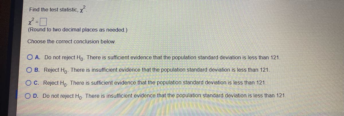 Find the test statistic, x
(Round to two decimal places as needed.)
Choose the correct conclusion below.
O A. Do not reject Ho. There is sufficient evidence that the population standard deviation is less than 121.
O B. Reject Ho. There is insufficient evidence that the population standard deviation is less than 121.
O C. Reject Ho. There is sufficient evidence that the population standard deviation is less than 121.
O D. Do not reject Ho. There is insufficient evidence that the population standard deviation is less than 121.
