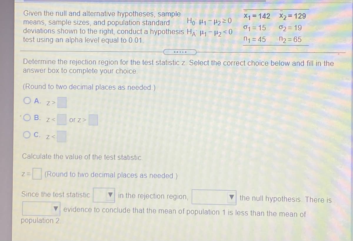 Given the null and alternative hypotheses, sample
means, sample sizes, and population standard
deviations shown to the right, conduct a hypothesis HA H 2<0
test using an alpha level equal to 0.01.
X1 = 142 X2= 129
01 = 15
02= 19
n1 = 45
n2 = 65
Determine the rejection region for the test statistic z. Select the correct choice below and fill in the
answer box to complete your choice.
(Round to two decimal places as needed.)
O A. z>
B. z<
or z>
O C. z<
Calculate the value of the test statistic
(Round to two decimal places as needed.)
Since the test statistic
V in the rejection region,
V the null hypothesis. There is
V evidence to conclude that the mean of population 1 is less than the mean of
population 2.
