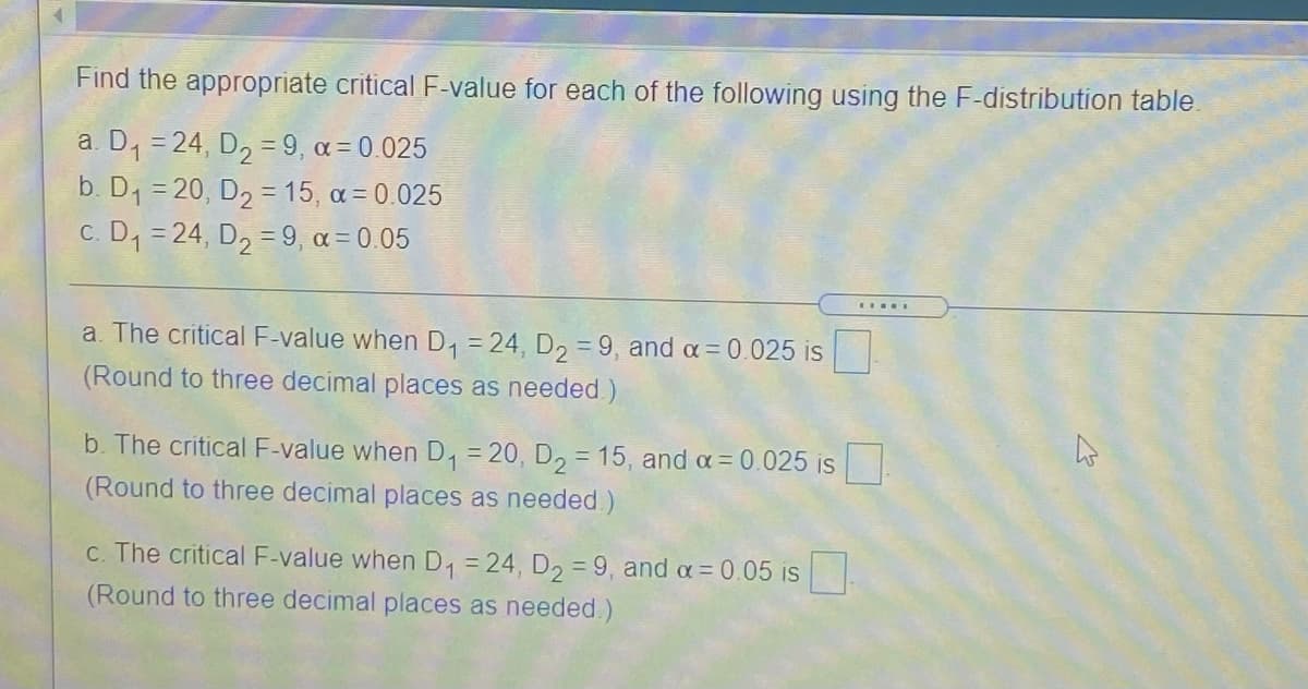 Find the appropriate critical F-value for each of the following using the F-distribution table.
a. D, = 24, D2 = 9, a = 0.025
b. D1 = 20, D2 = 15, a = 0.025
c. D1 = 24, D2 = 9, a = 0.05
a. The critical F-value when D, = 24 , D, = 9, and a= 0.025 is
(Round to three decimal places as needed.)
b. The critical F-value when D, = 20, D2 = 15, and a = 0.025 is
(Round to three decimal places as needed)
c. The critical F-value when D = 24, D2 = 9, and a= 0.05 is
(Round to three decimal places as needed.)
