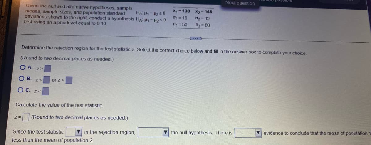 Next question
Given the null and alternative hypotheses, sample
Ho: 1-220
X = 138
X2 145
means, sample sizes, and population standard
deviations shown to the right, conduct a hypothesis HA P-P2<0
test using an alpha level equal to 0.10.
01= 16
02= 12
n1 = 50
n2 = 60
Determine the rejection region for the test statistic z. Select the correct choice below and fill in the answer box to complete your choice,
(Round to two decimal places as needed.)
O A. z>
O B. z<
or z>
O C. z<
Calculate the value of the test statistic.
=| |(Round to two decimal places as needed.)
V in the rejection region,
V the null hypothesis. There is
V evidence to conclude that the mean of population 1
Since the test statistic
less than the mean of population 2.
