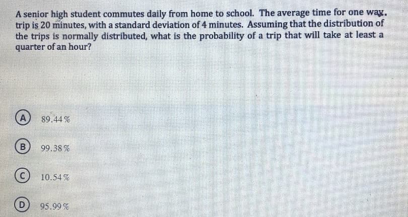 A senior high student commutes daily from home to school. The average time for one way.
trip is 20 minutes, with a standard deviation of 4 minutes. Assuming that the distribution of
the trips is normally distributed, what is the probability of a trip that will take at least a
quarter of an hour?
A
B
D
89.44%
99.38%
10.54%
95.99 %