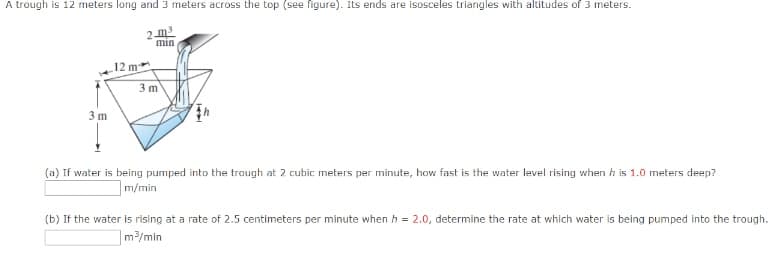 A trough is 12 meters long and 3 meters across the top (see figure). Its ends are isosceles triangles with altitudes of 3 meters.
3 m
12 m
min
3m
(a) If water is being pumped into the trough at 2 cubic meters per minute, how fast is the water level rising when his 1.0 meters deep?
m/min
(b) If the water is rising at a rate of 2.5 centimeters per minute when h = 2.0, determine the rate at which water is being pumped into the trough.
m³/min