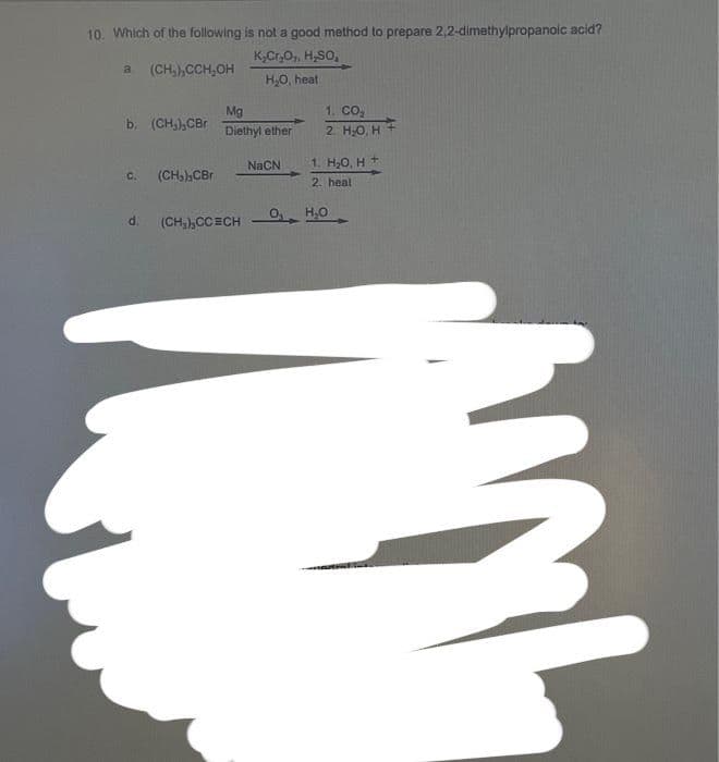 10. Which of the following is not a good method to prepare 2,2-dimethylpropanoic acid?
KCOHO
a (CH), CCH, OH
H₂O, heat
b (CH), CBr
Co
(CH), CBr
Mg
Diethyl ether
NaCN
1. CO2
2 H2O H
1. H2O, H +
2. heal
d. (CHCCECH HO
를