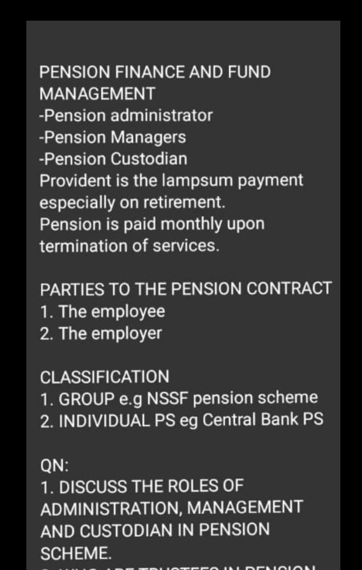 PENSION FINANCE AND FUND
MANAGEMENT
-Pension administrator
-Pension Managers
-Pension Custodian
Provident is the lampsum payment
especially on retirement.
Pension is paid monthly upon
termination of services.
PARTIES TO THE PENSION CONTRACT
1. The employee
2. The employer
CLASSIFICATION
1. GROUP e.g NSSF pension scheme
2. INDIVIDUAL PS eg Central Bank PS
QN:
1. DISCUSS THE ROLES OF
ADMINISTRATION, MANAGEMENT
AND CUSTODIAN IN PENSION
SCHEME.
DENOI ON
