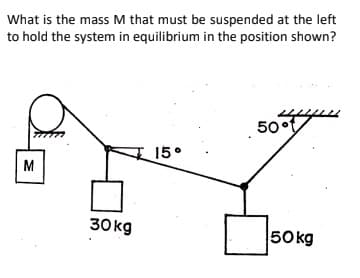 What is the mass M that must be suspended at the left
to hold the system in equilibrium in the position shown?
50°t
15°
M
30 kg
50kg
