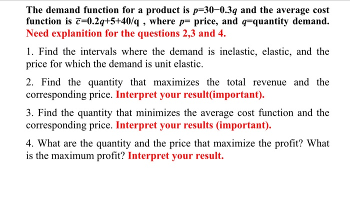 The demand function for a product is p=30-0.39 and the average cost
function is c=0.2q+5+40/q , where p= price, and q=quantity demand.
Need explanition for the questions 2,3 and 4.
1. Find the intervals where the demand is inelastic, elastic, and the
price for which the demand is unit elastic.
2. Find the quantity that maximizes the total revenue and the
corresponding price. Interpret your result(important).
3. Find the quantity that minimizes the average cost function and the
corresponding price. Interpret your results (important).
4. What are the quantity and the price that maximize the profit? What
is the maximum profit? Interpret your result.
