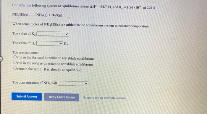 Consider the following system at equilibrium where AH° = 92.7 kJ, and K. =1.80x104, at 298 K.
NH,HS(s) NH3(g) + H2S(g)
When some moles of NH HS(s) are added to the equilibrium system at constant temperature:
The value of Ke
The value of Qel
|Ke
The reaction must
Orun in the forward direction to restablısh equilibrium.
Orun in the reverse direction to restablish equilibrium
O remain the same. It is already at equilibrium.
The concentration of NH3 will|
Submit Answer
Retry Entire Group
No more group attempts remain
