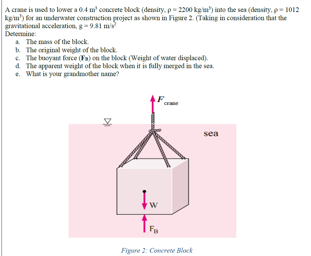 A crane is used to lower a 0.4 m³ concrete block (density, p = 2200 kg/m³) into the sea (density, p = 1012
kg/m') for an underwater construction project as shown in Figure 2. (Taking in consideration that the
gravitational acceleration, g = 9.81 m/s?
Determine:
a. The mass of the block.
b. The original weight of the block.
c. The buoyant force (FB) on the block (Weight of water displaced).
d. The apparent weight of the block when it is fully merged in the sea.
e. What is your grandmother name?
crane
sea
W
FB
Figure 2: Concrete Block
