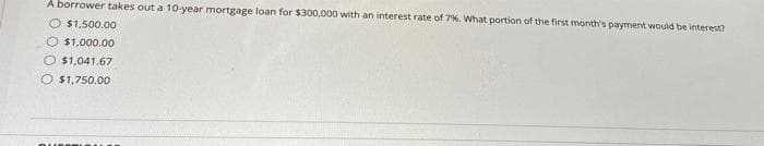 A borrower takes out a 10-year mortgage loan for $300,000 with an interest rate of 7%. What portion of the first month's payment would be interest?
O $1,500.00
$1,000.00
$1,041.67
$1,750.00