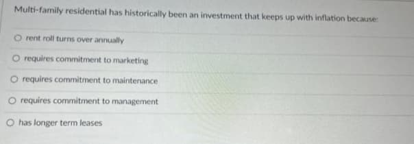 Multi-family residential has historically been an investment that keeps up with inflation because:
O rent roll turns over annually
O requires commitment to marketing
O requires commitment to maintenance
O requires commitment to management
O has longer term leases