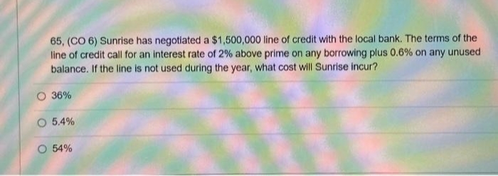 65, (CO 6) Sunrise has negotiated a $1,500,000 line of credit with the local bank. The terms of the
line of credit call for an interest rate of 2% above prime on any borrowing plus 0.6% on any unused
balance. If the line is not used during the year, what cost will Sunrise incur?
O 36%
O 5.4%
O 54%