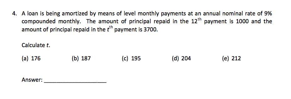 4. A loan is being amortized by means of level monthly payments at an annual nominal rate of 9%
compounded monthly. The amount of principal repaid in the 12th payment is 1000 and the
amount of principal repaid in the tth payment is 3700.
Calculate t.
(a) 176
Answer:
(b) 187
(c) 195
(d) 204
(e) 212