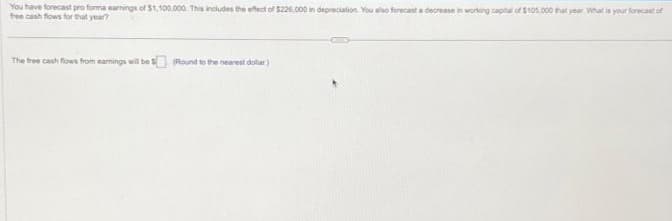 You have forecast pro forma earnings of $1,100,000. This includes the effect of $226,000 in depreciation. You also forecast a decrease in working capital of $105,000 that year What is your forecast of
free cash flows for that year?
The free cash flows from earnings will be $ (Round to the nearest dollar)