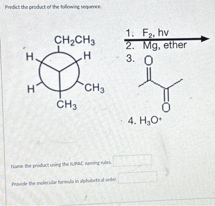 Predict the product of the following sequence.
H.
H
CH₂CH3
H
2009
CH3
CH3
Name the product using the IUPAC naming rules.
Provide the molecular formula in alphabetical order.
1. F2, hv
2. Mg, ether
3. 0
4. H3O+