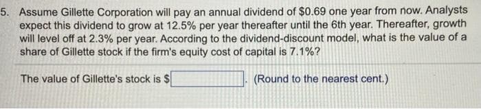 5. Assume Gillette Corporation will pay an annual dividend of $0.69 one year from now. Analysts
expect this dividend to grow at 12.5% per year thereafter until the 6th year. Thereafter, growth
will level off at 2.3% per year. According to the dividend-discount model, what is the value of a
share of Gillette stock if the firm's equity cost of capital is 7.1%?
The value of Gillette's stock is $
(Round to the nearest cent.)