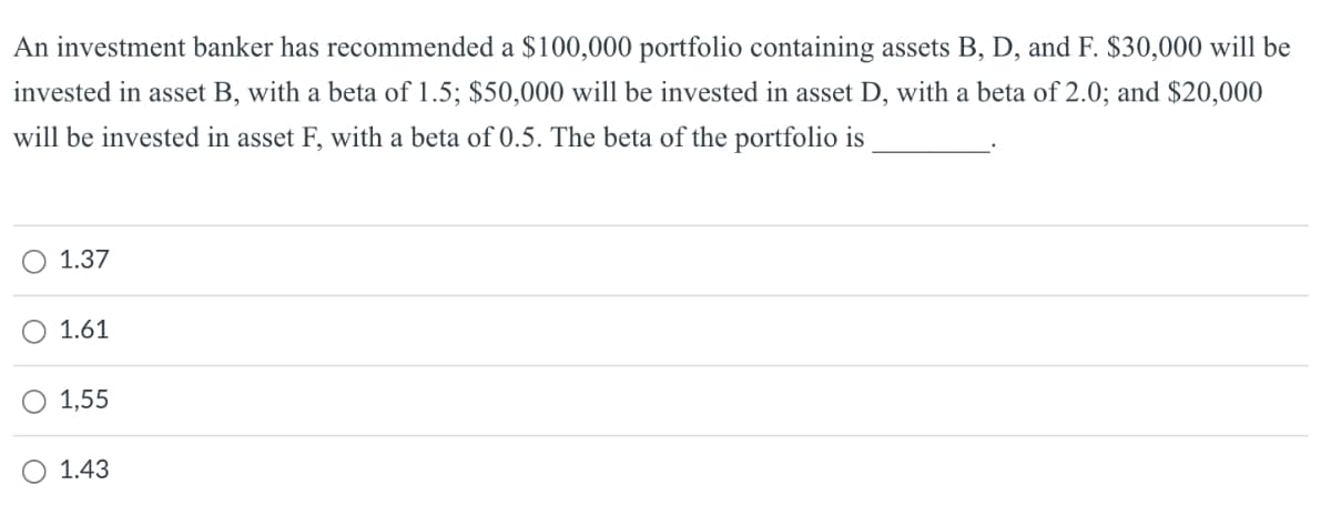 An investment banker has recommended a $100,000 portfolio containing assets B, D, and F. $30,000 will be
invested in asset B, with a beta of 1.5; $50,000 will be invested in asset D, with a beta of 2.0; and $20,000
will be invested in asset F, with a beta of 0.5. The beta of the portfolio is
1.37
1.61
1,55
1.43