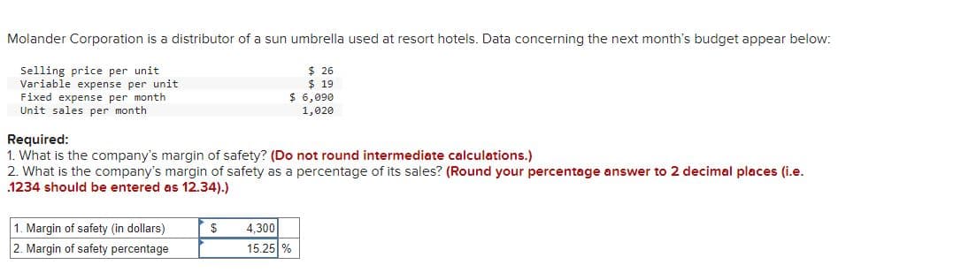 Molander Corporation is a distributor of a sun umbrella used at resort hotels. Data concerning the next month's budget appear below:
Selling price per unit.
Variable expense per unit
Fixed expense per month
Unit sales per month
Required:
1. What is the company's margin of safety? (Do not round intermediate calculations.)
2. What is the company's margin of safety as a percentage of its sales? (Round your percentage answer to 2 decimal places (i.e.
1234 should be entered as 12.34).)
1. Margin of safety (in dollars)
2. Margin of safety percentage
$26
$ 19
$ 6,090
1,020
$
4,300
15.25 %