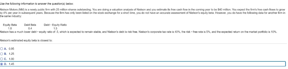 Use the following information to answer the question(s) below.
Nielson Motors (NM) is a newly public firm with 25 million shares outstanding. You are doing a valuation analysis of Nielson and you estimate its free cash flow i the coming year to be $40 million. You expect the firm's free cash flows to grow
by 4% per year in subsequent years. Because the firm has only been listed on the stock exchange for a short time, you do not have an accurate assessment of Nielson's equity beta. However, you do have the following data for another firm in
the same industry:
Equity Beta
Debt Beta
0.4
Debt-Equity Ratio
1.5
1.8
Nielson has a much lower debt - equity ratio of .5, which is expected remain stable, and Nielson's debt is risk free. Nielson's corporate tax rate is 40%, the risk - free rate is 5%, and the expected return on the market portfolio is 10%.
Nielson's estimated equity beta is closest to:
O A. 0.95
OB. 1.25
O C. 1.00
OD. 1.45