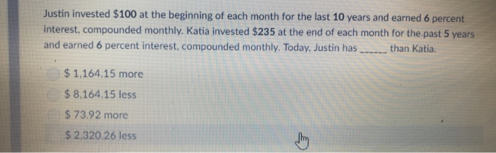 Justin invested $100 at the beginning of each month for the last 10 years and earned 6 percent
interest, compounded monthly. Katia invested $235 at the end of each month for the past 5 years
and earned 6 percent interest, compounded monthly. Today, Justin has than Katia.
$1,164.15 more
$ 8,164.15 less
$73.92 more
$2,320.26 less