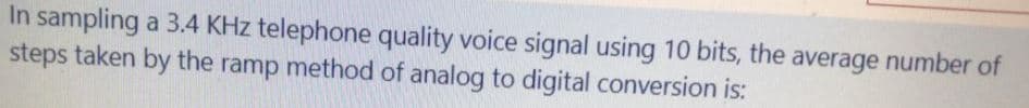 In sampling a 3.4 KHz telephone quality voice signal using 10 bits, the average number of
steps taken by the ramp method of analog to digital conversion is:
