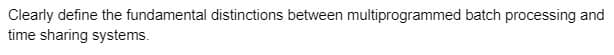 Clearly define the fundamental distinctions between multiprogrammed batch processing and
time sharing systems.
