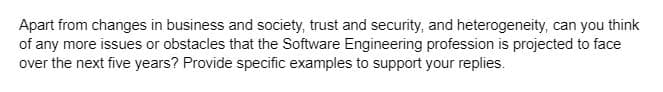 Apart from changes in business and society, trust and security, and heterogeneity, can you think
of any more issues or obstacles that the Software Engineering profession is projected to face
over the next five years? Provide specific examples to support your replies.
