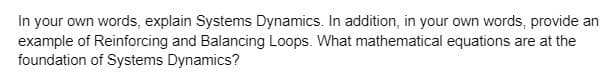 In your own words, explain Systems Dynamics. In addition, in your own words, provide an
example of Reinforcing and Balancing Loops. What mathematical equations are at the
foundation of Systems Dynamics?
