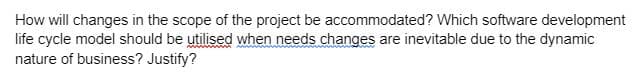 How will changes in the scope of the project be accommodated? Which software development
life cycle model should be utilised when needs changes are inevitable due to the dynamic
nature of business? Justify?
