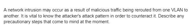 A network intrusion may occur as a result of malicious traffic being rerouted from one VLAN to
another. It is vital to know the attacker's attack pattern in order to counteract it. Describe any
precautionary steps that come to mind at the moment.
