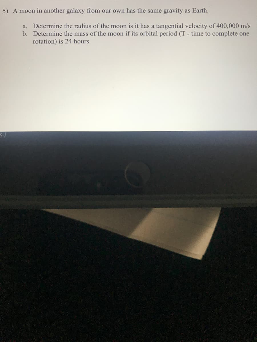 5) A moon in another galaxy from our own has the same gravity as Earth.
Determine the radius of the moon is it has a tangential velocity of 400,000 m/s
b. Determine the mass of the moon if its orbital period (T - time to complete one
rotation) is 24 hours.
a.
