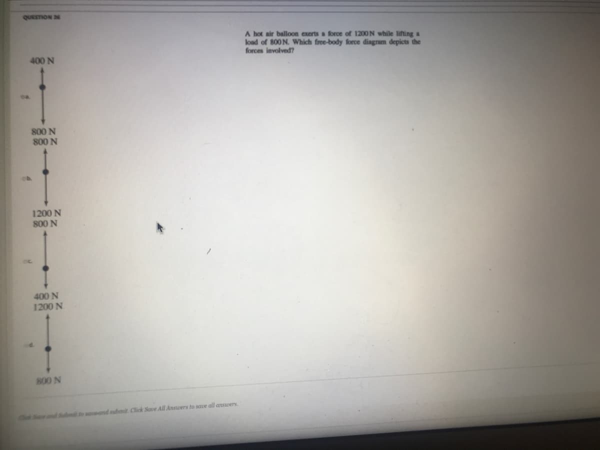 QUESTION 2
A hot air balloon exerts a force of 1200N while lifting a
load of 800 N. Which free-body force diagram depicts the
forces involved?
400 N
ea.
800 N
800 N
eb.
1200 N
800 N
400 N
1200 N.
800 N
ChS nd Sbit to sauand submit. Click Save All Answers to save all answers
