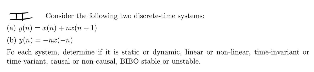 I Consider the following two discrete-time systems:
(a) y(n) = x(n) + nx(n+1)
(b) y(n) = -nx(-n)
Fo each system, determine if it is static or dynamic, linear or non-linear, time-invariant or
time-variant, causal or non-causal, BIBO stable or unstable.