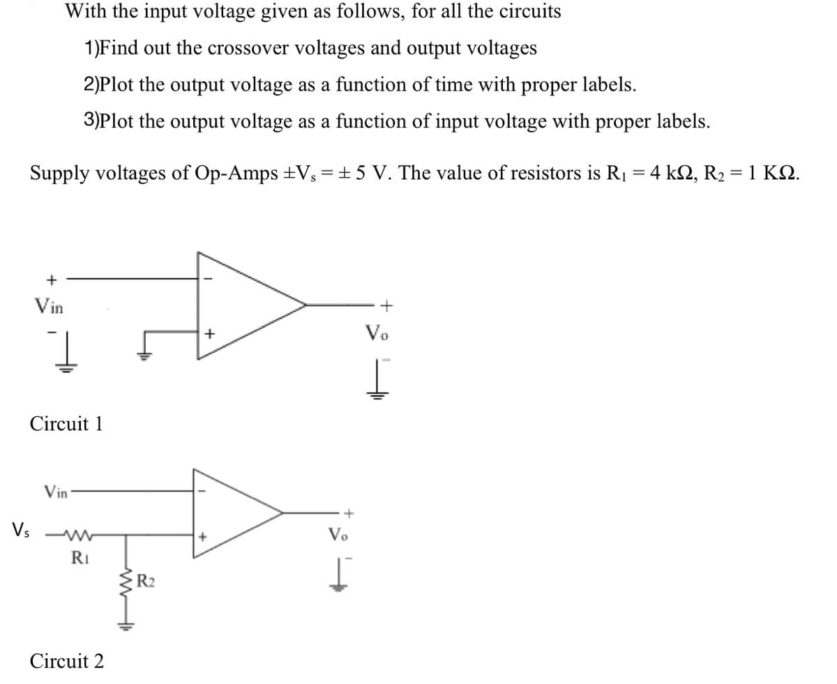 With the input voltage given as follows, for all the circuits
1)Find out the crossover voltages and output voltages
2)Plot the output voltage as a function of time with proper labels.
3)Plot the output voltage as a function of input voltage with proper labels.
Supply voltages of Op-Amps ±V₁ = ±5 V. The value of resistors is R₁ = 4 kN, R₂ = 1 KQ.
+
इन
Vin
+
I
Circuit 1
+
Th
RI
R₂
Vin
Vs W
Circuit 2
+
Vo
+
Vo