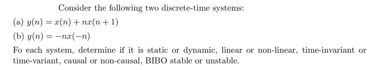 Consider the following two discrete-time systems:
(a) y(n) = x(n) + nx(n+1)
(b) y(n) = −nx(− n)
Fo each system, determine if it is static or dynamic, linear or non-linear, time-invariant or
time-variant, causal or non-causal, BIBO stable or unstable.