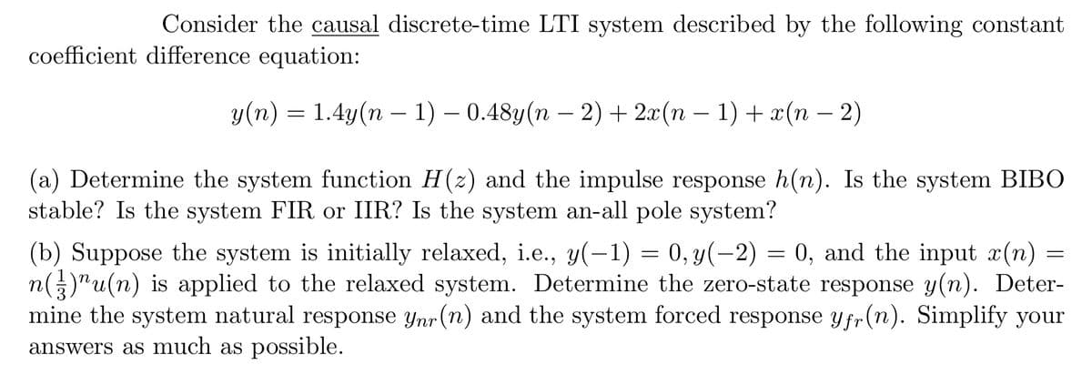 Consider the causal discrete-time LTI system described by the following constant
coefficient difference equation:
y(n) = 1.4y(n − 1) – 0.48y(n − 2) + 2x(n − 1) + x(n − 2)
(a) Determine the system function H(z) and the impulse response h(n). Is the system BIBO
stable? Is the system FIR or IIR? Is the system an-all pole system?
(b) Suppose the system is initially relaxed, i.e., y(-1) = 0, y(-2) = 0, and the input x(n)
n()u(n) is applied to the relaxed system. Determine the zero-state response y(n). Deter-
mine the system natural response ynr (n) and the system forced response yfr(n). Simplify your
answers as much as possible.
=