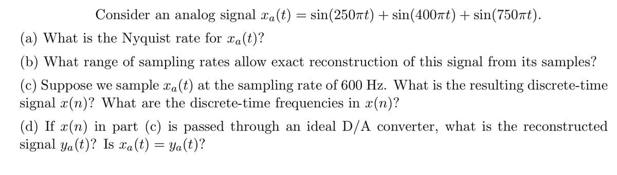 Consider an analog signal xa(t) = sin(250πt) + sin(400πt) + sin(750πt).
(a) What is the Nyquist rate for xa(t)?
(b) What range of sampling rates allow exact reconstruction of this signal from its samples?
(c) Suppose we sample xa(t) at the sampling rate of 600 Hz. What is the resulting discrete-time
signal x(n)? What are the discrete-time frequencies in x(n)?
(d) If x(n) in part (c) is passed through an ideal D/A converter, what is the reconstructed
signal ya(t)? Is xa(t) = ya(t)?