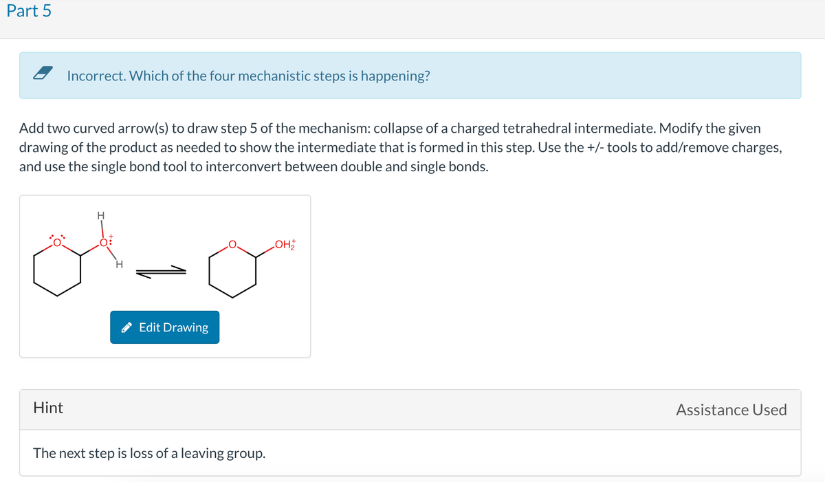 Part 5
Incorrect. Which of the four mechanistic steps is happening?
Add two curved arrow(s) to draw step 5 of the mechanism: collapse of a charged tetrahedral intermediate. Modify the given
drawing of the product as needed to show the intermediate that is formed in this step. Use the +/- tools to add/remove charges,
and use the single bond tool to interconvert between double and single bonds.
Hint
H
H
Edit Drawing
The next step is loss of a leaving group.
LOH
Assistance Used